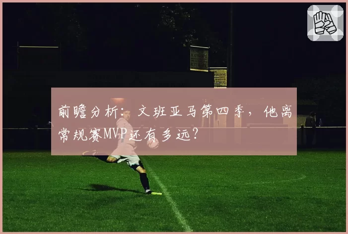 前瞻分析:文班亚马第四季,他离常规赛MVP还有多远?