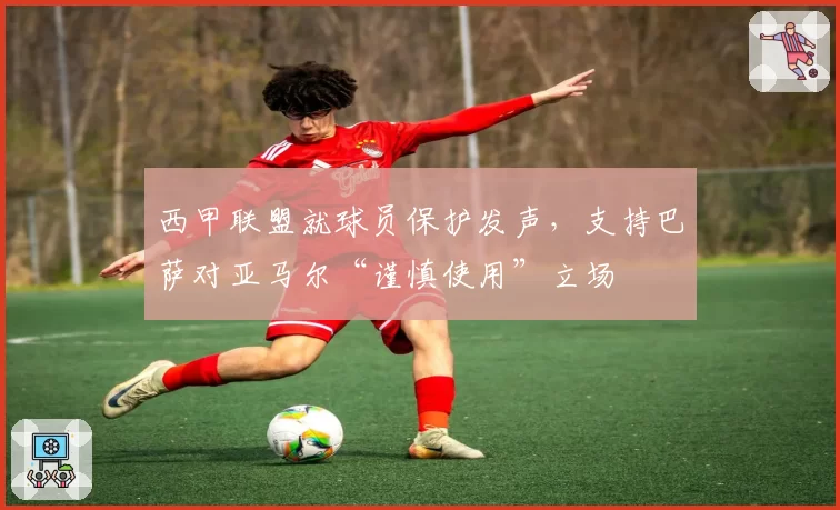西甲联盟就球员保护发声，支持巴萨对亚马尔“谨慎使用”立场