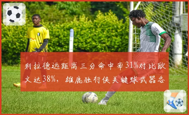 利拉德远距离三分命中率31%对比欧文达38%，雄鹿独行侠关键球武器各异