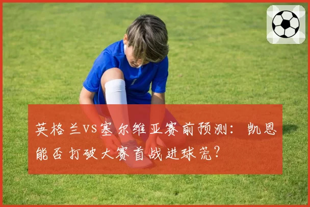 英格兰vs塞尔维亚赛前预测：凯恩能否打破大赛首战进球荒？