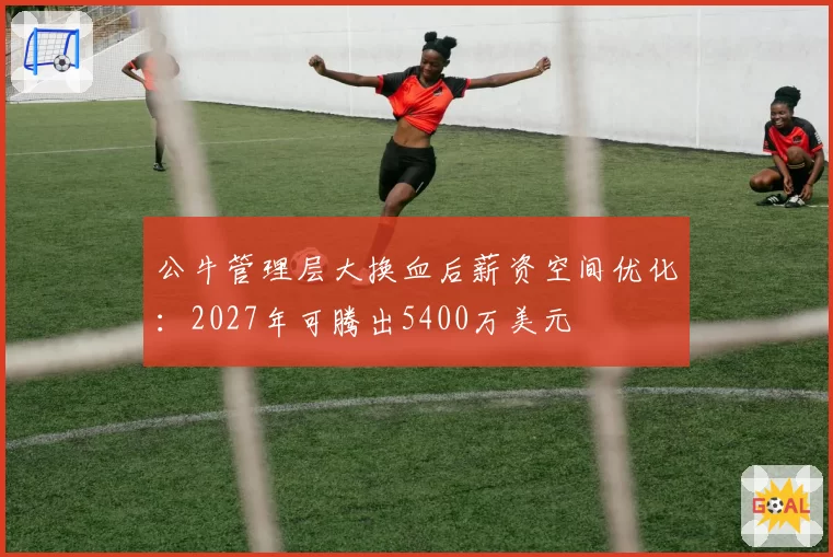 公牛管理层大换血后薪资空间优化:2027年可腾出5400万美元