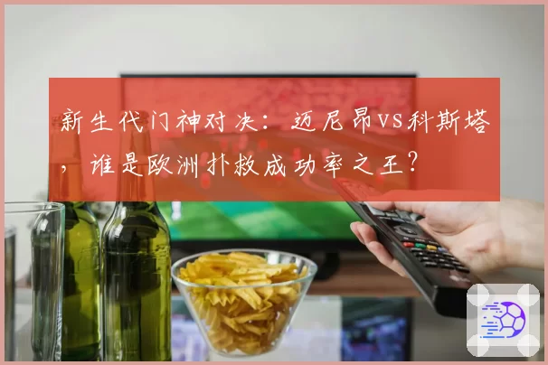 新生代门神对决：迈尼昂vs科斯塔，谁是欧洲扑救成功率之王？