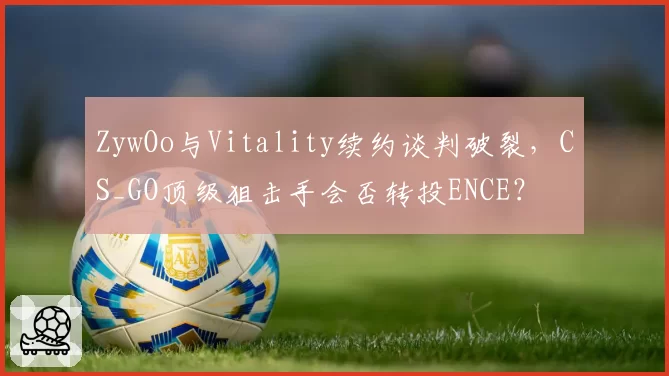 ZywOo与Vitality续约谈判破裂，CS_GO顶级狙击手会否转投ENCE？