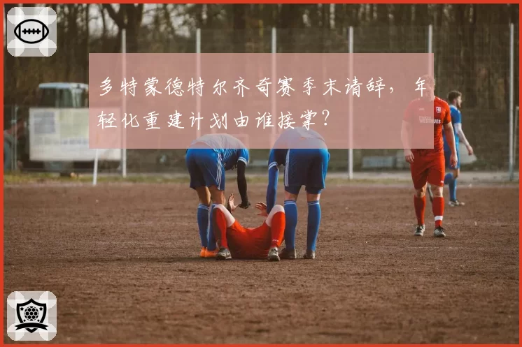 多特蒙德特尔齐奇赛季末请辞,年轻化重建计划由谁接掌?