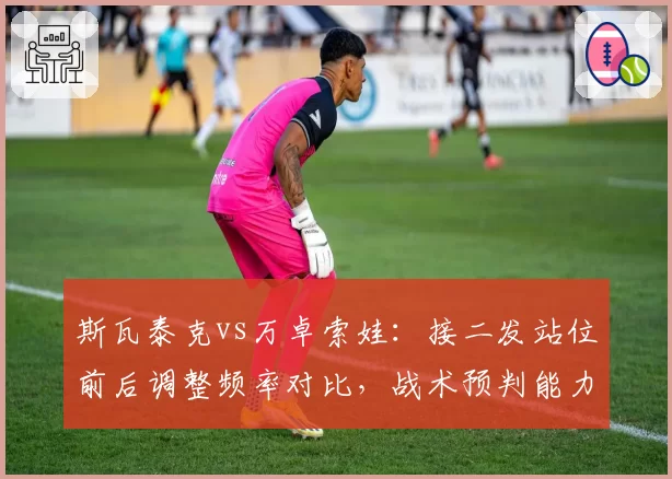 斯瓦泰克vs万卓索娃：接二发站位前后调整频率对比，战术预判能力差异