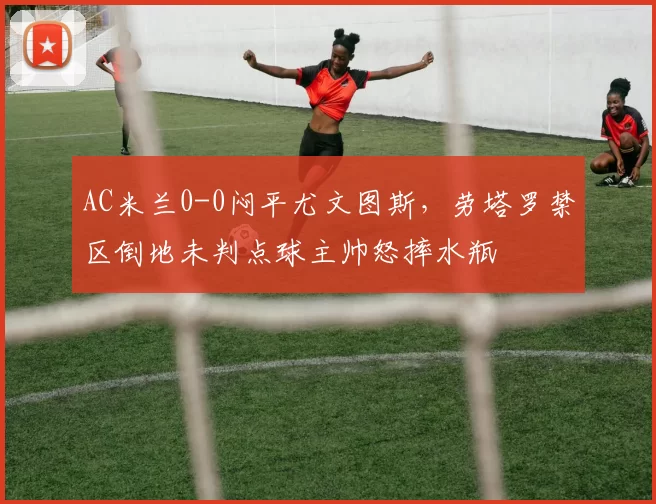 AC米兰0-0闷平尤文图斯，劳塔罗禁区倒地未判点球主帅怒摔水瓶