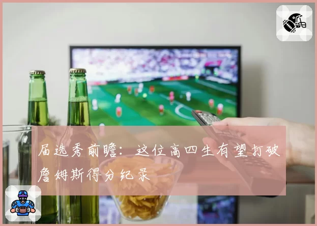 届选秀前瞻：这位高四生有望打破詹姆斯得分纪录