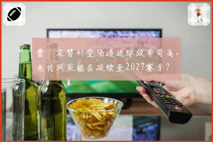 曹赟定替补登场造进球效率奇高，老将风采能否延续至2027赛季？