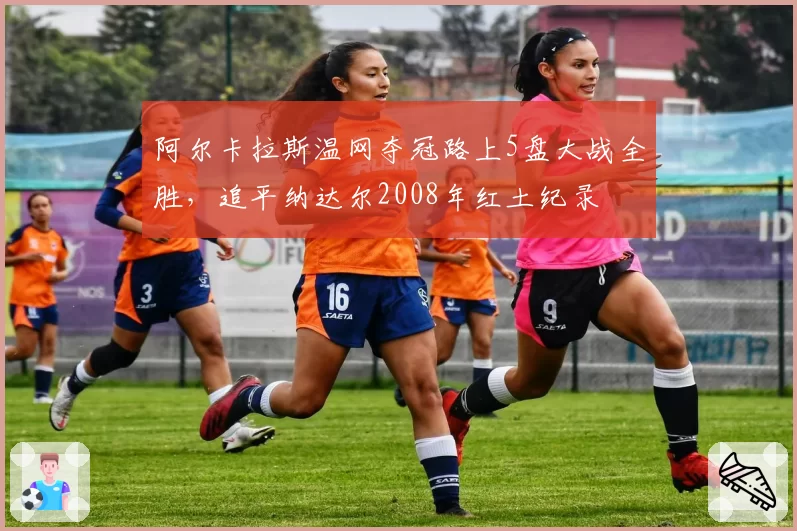 阿尔卡拉斯温网夺冠路上5盘大战全胜，追平纳达尔2008年红土纪录