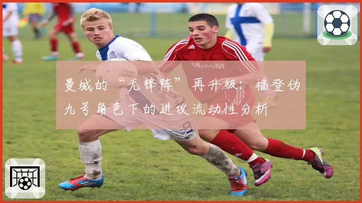 曼城的“无锋阵”再升级:福登伪九号角色下的进攻流动性分析