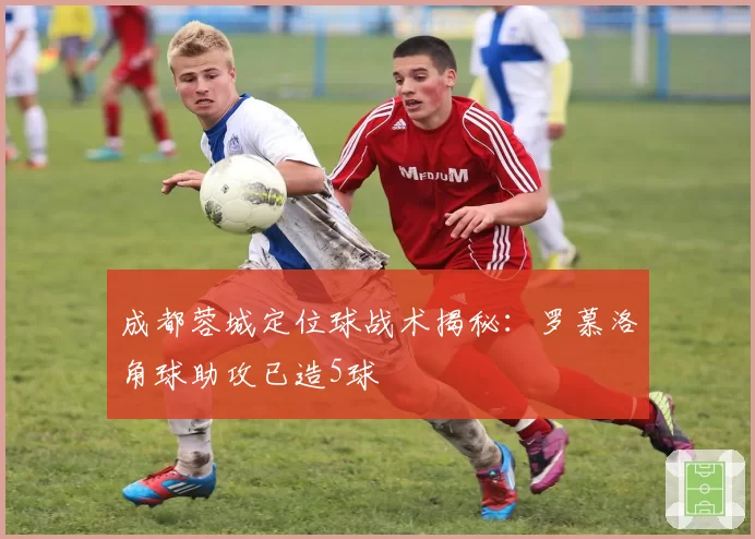 成都蓉城定位球战术揭秘:罗慕洛角球助攻已造5球