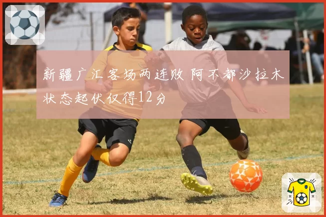 新疆广汇客场两连败 阿不都沙拉木状态起伏仅得12分