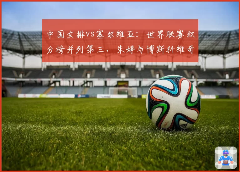 中国女排vs塞尔维亚：世界联赛积分榜并列第三，朱婷与博斯科维奇隔网对轰