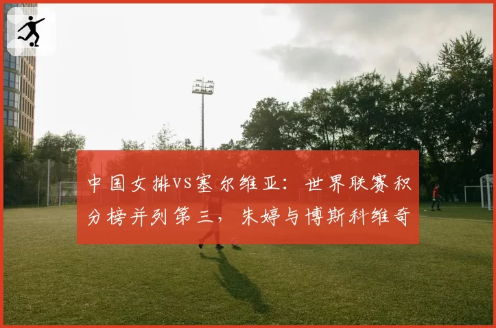 中国女排vs塞尔维亚：世界联赛积分榜并列第三，朱婷与博斯科维奇隔网对轰