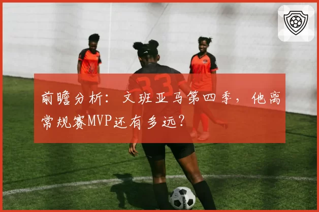 前瞻分析:文班亚马第四季,他离常规赛MVP还有多远?