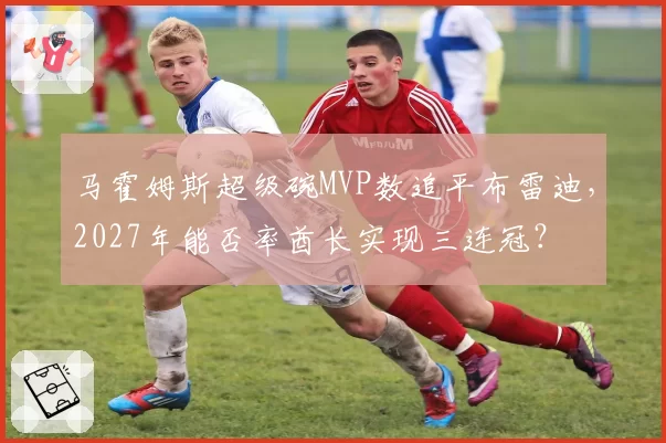 马霍姆斯超级碗MVP数追平布雷迪，2027年能否率酋长实现三连冠？