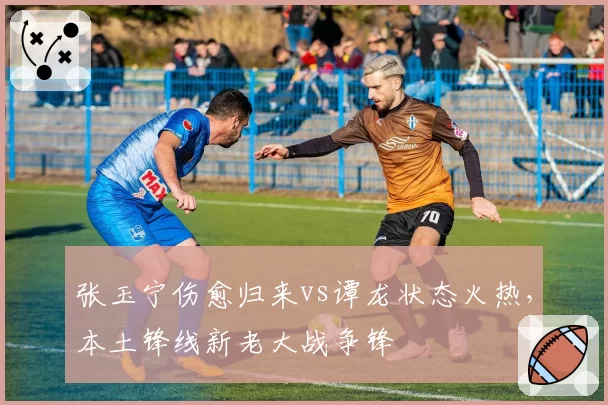 张玉宁伤愈归来vs谭龙状态火热,本土锋线新老大战争锋