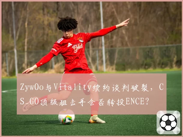 ZywOo与Vitality续约谈判破裂，CS_GO顶级狙击手会否转投ENCE？