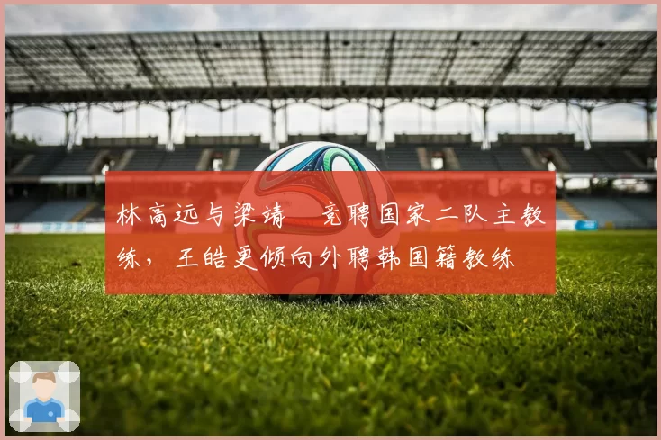 林高远与梁靖崑竞聘国家二队主教练，王皓更倾向外聘韩国籍教练