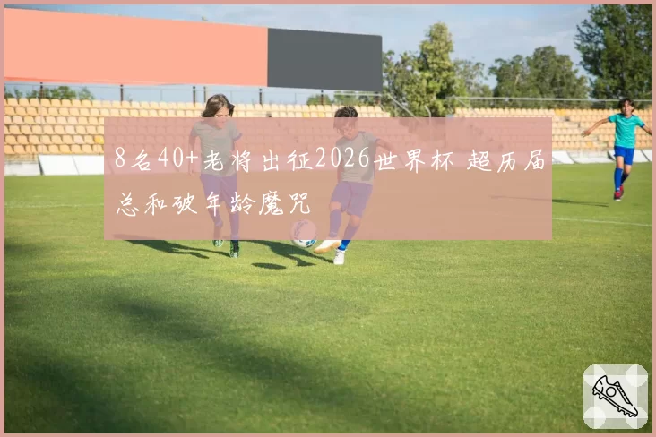 8名40+老将出征2026世界杯 超历届总和破年龄魔咒