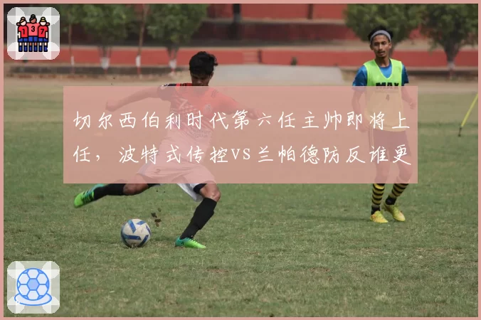 切尔西伯利时代第六任主帅即将上任，波特式传控vs兰帕德防反谁更适配？