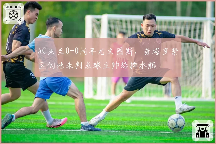 AC米兰0-0闷平尤文图斯，劳塔罗禁区倒地未判点球主帅怒摔水瓶