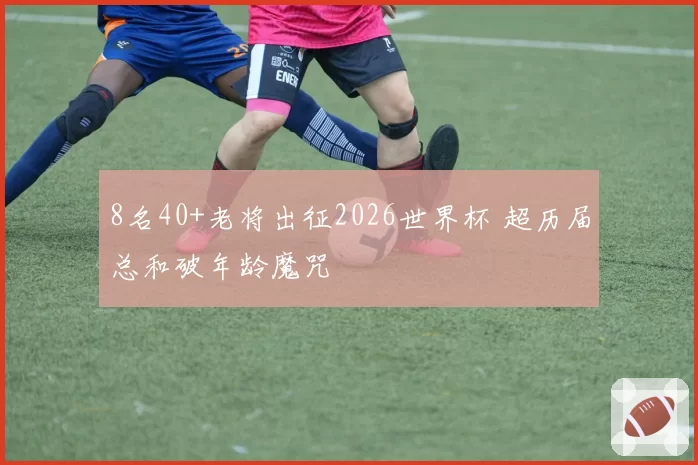 8名40+老将出征2026世界杯 超历届总和破年龄魔咒