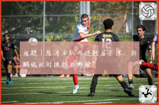 话题｜陈涛率队两连胜后下课，新鹏城此时换帅为哪般？