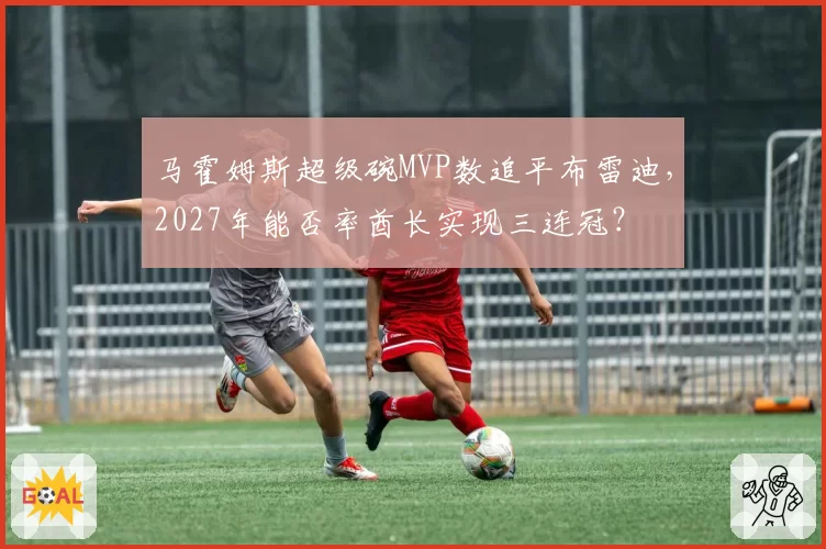 马霍姆斯超级碗MVP数追平布雷迪，2027年能否率酋长实现三连冠？