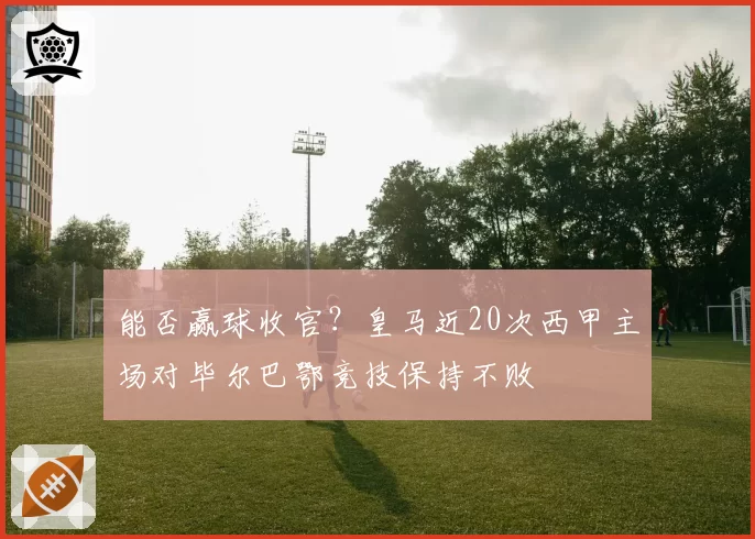 能否赢球收官?皇马近20次西甲主场对毕尔巴鄂竞技保持不败