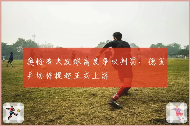 奥恰洛夫发球高度争议判罚，德国乒协将提起正式上诉