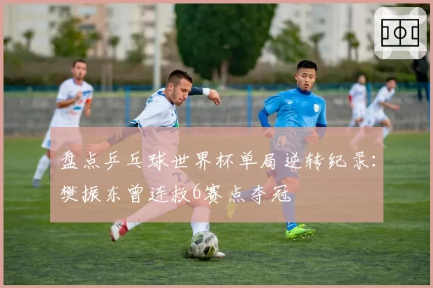 盘点乒乓球世界杯单局逆转纪录：樊振东曾连救6赛点夺冠