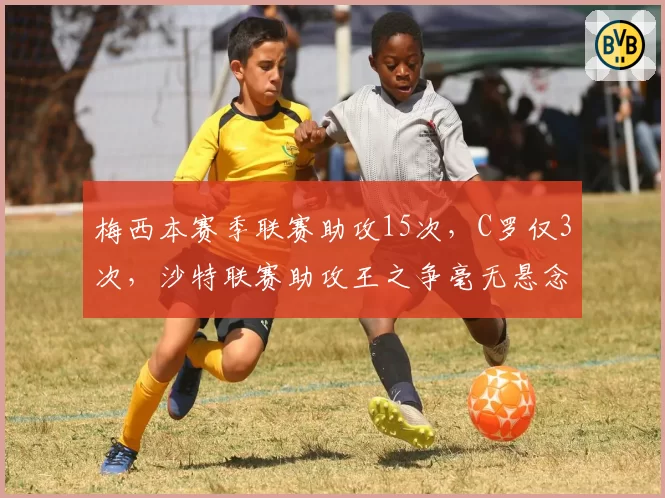 梅西本赛季联赛助攻15次，C罗仅3次，沙特联赛助攻王之争毫无悬念