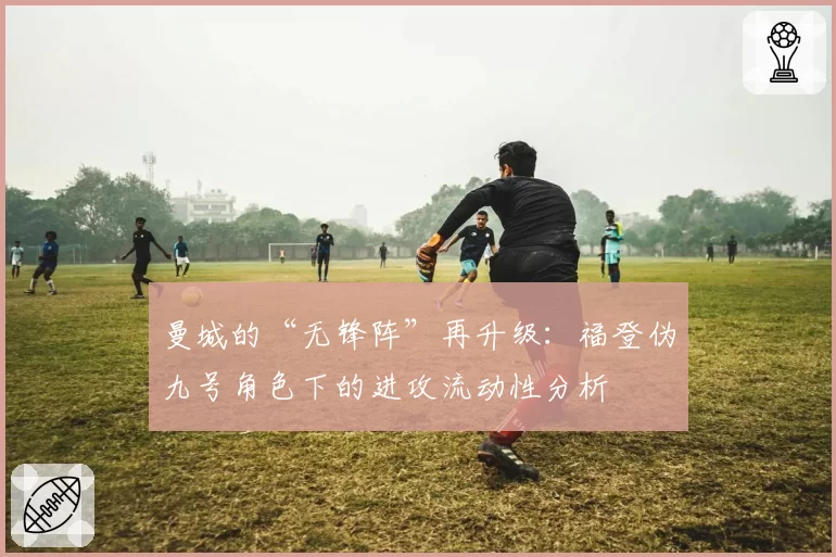 曼城的“无锋阵”再升级:福登伪九号角色下的进攻流动性分析