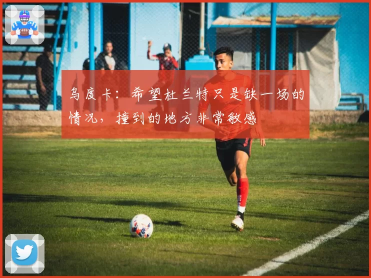 乌度卡：希望杜兰特只是缺一场的情况，撞到的地方非常敏感