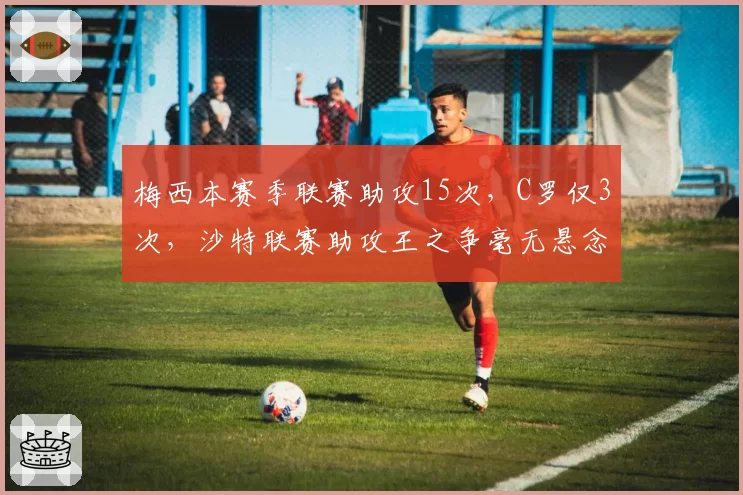 梅西本赛季联赛助攻15次，C罗仅3次，沙特联赛助攻王之争毫无悬念