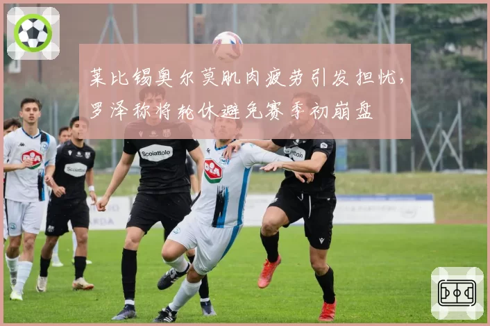 莱比锡奥尔莫肌肉疲劳引发担忧，罗泽称将轮休避免赛季初崩盘