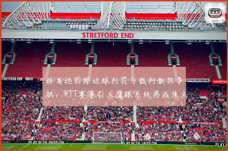 林高远因擦边球判罚与裁判激烈争执，WTT赛事引入鹰眼系统再成焦点